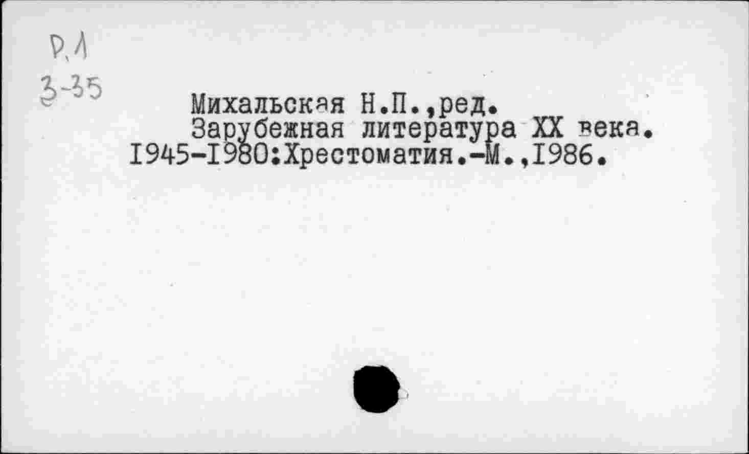 ﻿P, А
Михальская Н.П.,ред.
Зарубежная литератур-1945-1980;Хрестоматия.-М
XX века ,1986.